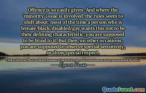 Offence is so easily given. And where the 'minority' issue is involved, the rules seem to shift about: most of the time a person who is female/black/disabled/gay wants this not to be their defining characteristic; you are supposed to be blind to it. But then, on other occasions, you are supposed to observe special sensitivity, or show special respect.