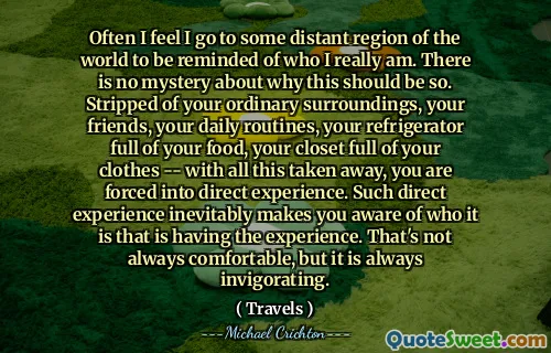 Often I feel I go to some distant region of the world to be reminded of who I really am. There is no mystery about why this should be so. Stripped of your ordinary surroundings, your friends, your daily routines, your refrigerator full of your food, your closet full of your clothes -- with all this taken away, you are forced into direct experience. Such direct experience inevitably makes you aware of who it is that is having the experience. That's not always comfortable, but it is always invigorating.