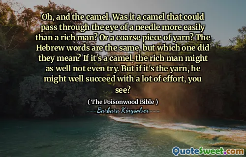 Oh, and the camel. Was it a camel that could pass through the eye of a needle more easily than a rich man? Or a coarse piece of yarn? The Hebrew words are the same, but which one did they mean? If it's a camel, the rich man might as well not even try. But if it's the yarn, he might well succeed with a lot of effort, you see?