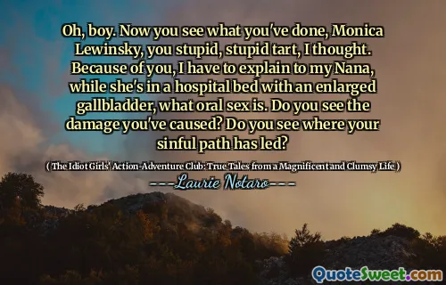 Oh, boy. Now you see what you've done, Monica Lewinsky, you stupid, stupid tart, I thought. Because of you, I have to explain to my Nana, while she's in a hospital bed with an enlarged gallbladder, what oral sex is. Do you see the damage you've caused? Do you see where your sinful path has led?
