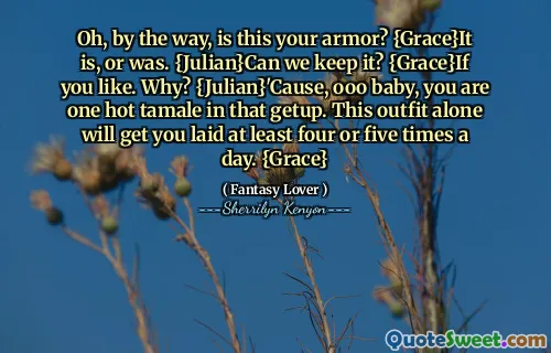 Oh, by the way, is this your armor? {Grace}It is, or was. {Julian}Can we keep it? {Grace}If you like. Why? {Julian}'Cause, ooo baby, you are one hot tamale in that getup. This outfit alone will get you laid at least four or five times a day. {Grace}