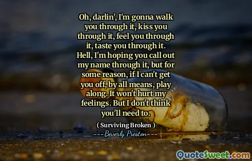 Oh, darlin', I'm gonna walk you through it, kiss you through it, feel you through it, taste you through it. Hell, I'm hoping you call out my name through it, but for some reason, if I can't get you off, by all means, play along. It won't hurt my feelings. But I don't think you'll need to.