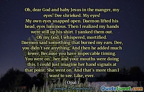 Oh, dear God and baby Jesus in the manger, my eyes! Dee shrieked. My eyes!
My own eyes snapped open. Daemon lifted his head, eyes luminous. Then I realized my hands were still up his shirt. I yanked them out.
Oh my God, I whispered, mortified.
Daemon said something that burned my ears. Dee, you didn't see anything. And then he added much lower, Because you have impeccable timing.
You were on…her and your mouths were doing this. I could just imagine her hand signals at that point. She went on. And that's more than I want to see. Like, ever.