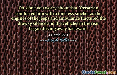 Oh, don't you worry about that, Yossarian comforted him with a toneless snicker as the engines of the jeeps and ambulance fractured the drowsy silence and the vehicles in the rear began driving away backward.