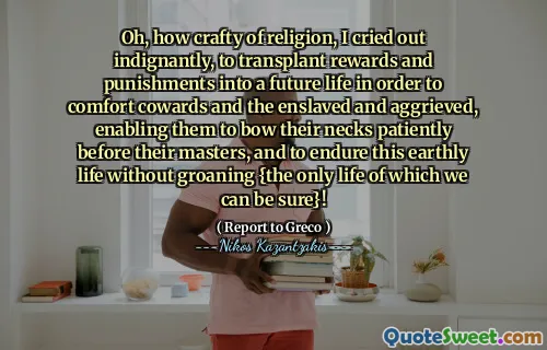 Oh, how crafty of religion, I cried out indignantly, to transplant rewards and punishments into a future life in order to comfort cowards and the enslaved and aggrieved, enabling them to bow their necks patiently before their masters, and to endure this earthly life without groaning {the only life of which we can be sure}!