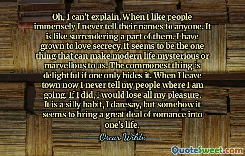 Oh, I can't explain. When I like people immensely I never tell their names to anyone. It is like surrendering a part of them. I have grown to love secrecy. It seems to be the one thing that can make modern life mysterious or marvellous to us. The commonest thing is delightful if one only hides it. When I leave town now I never tell my people where I am going. If I did, I would lose all my pleasure. It is a silly habit, I daresay, but somehow it seems to bring a great deal of romance into one's life.