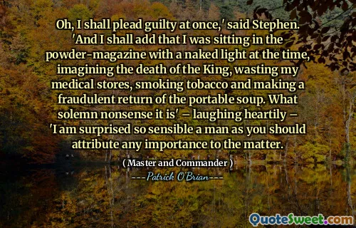 Oh, I shall plead guilty at once,' said Stephen. 'And I shall add that I was sitting in the powder-magazine with a naked light at the time, imagining the death of the King, wasting my medical stores, smoking tobacco and making a fraudulent return of the portable soup. What solemn nonsense it is' – laughing heartily – 'I am surprised so sensible a man as you should attribute any importance to the matter.