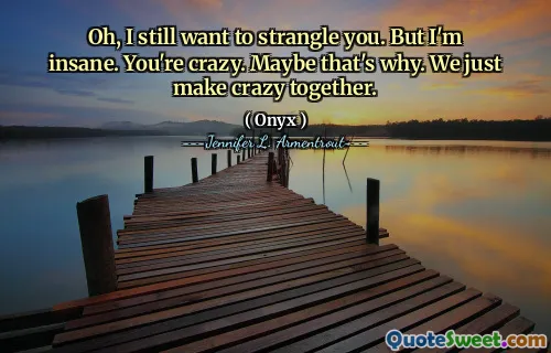 Oh, I still want to strangle you. But I'm insane. You're crazy. Maybe that's why. We just make crazy together.