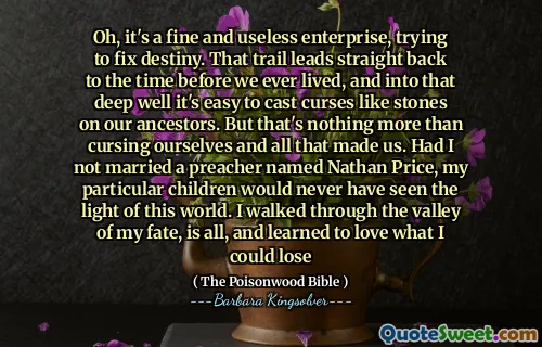 Oh, it's a fine and useless enterprise, trying to fix destiny. That trail leads straight back to the time before we ever lived, and into that deep well it's easy to cast curses like stones on our ancestors. But that's nothing more than cursing ourselves and all that made us. Had I not married a preacher named Nathan Price, my particular children would never have seen the light of this world. I walked through the valley of my fate, is all, and learned to love what I could lose