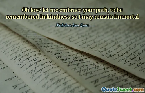 Oh love let me embrace your path, to be remembered in kindness so I may remain immortal