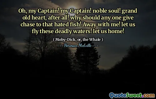 Oh, my Captain! my Captain! noble soul! grand old heart, after all! why should any one give chase to that hated fish! Away with me! let us fly these deadly waters! let us home!