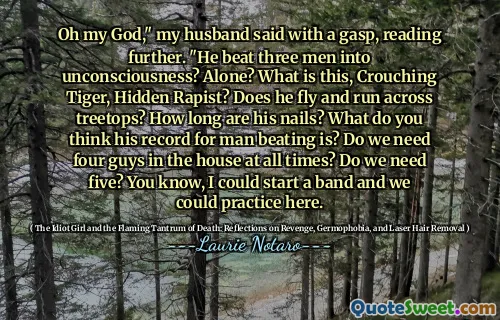 Oh my God," my husband said with a gasp, reading further. "He beat three men into unconsciousness? Alone? What is this, Crouching Tiger, Hidden Rapist? Does he fly and run across treetops? How long are his nails? What do you think his record for man beating is? Do we need four guys in the house at all times? Do we need five? You know, I could start a band and we could practice here.
