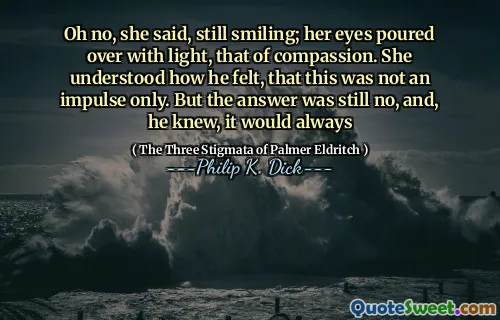 Oh no, she said, still smiling; her eyes poured over with light, that of compassion. She understood how he felt, that this was not an impulse only. But the answer was still no, and, he knew, it would always