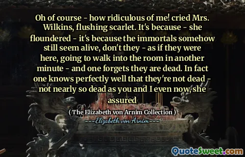 Oh of course - how ridiculous of me! cried Mrs. Wilkins, flushing scarlet. It's because - she floundered - it's because the immortals somehow still seem alive, don't they - as if they were here, going to walk into the room in another minute - and one forgets they are dead. In fact one knows perfectly well that they're not dead - not nearly so dead as you and I even now, she assured