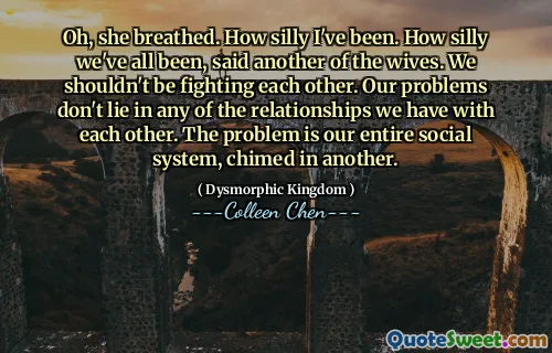 Oh, she breathed. How silly I've been. How silly we've all been, said another of the wives. We shouldn't be fighting each other. Our problems don't lie in any of the relationships we have with each other. The problem is our entire social system, chimed in another.