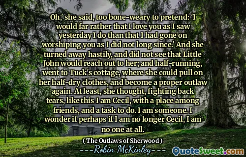 Oh,' she said, too bone-weary to pretend: 'I would far rather that I love you as I saw yesterday I do than that I had gone on worshiping you as I did not long since.' And she turned away hastily, and did not see that Little John would reach out to her; and half-running, went to Tuck's cottage, where she could pull on her half-dry clothes, and become a proper outlaw again. At least, she thought, fighting back tears, like this I am Cecil, with a place among friends, and a task to do. I am someone. I wonder if perhaps if I am no longer Cecil, I am no one at all.