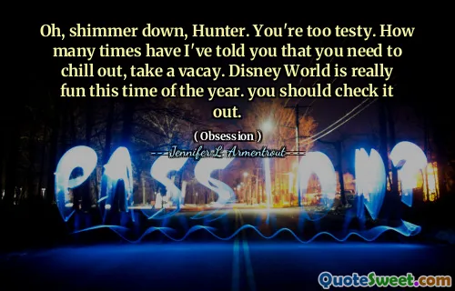 Oh, shimmer down, Hunter. You're too testy. How many times have I've told you that you need to chill out, take a vacay. Disney World is really fun this time of the year. you should check it out.