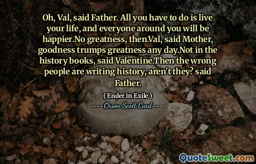ओह, वैल, पिता ने कहा। आपको बस अपना जीवन जीना है, और आपके आस-पास के सभी लोग खुश रहेंगे। फिर कोई महानता नहीं है। वैल, माँ ने कहा, अच्छाई किसी भी दिन महानता पर हावी हो जाती है। इतिहास की किताबों में नहीं, वेलेंटाइन ने कहा। फिर गलत लोग इतिहास लिख रहे हैं, है न? पिता ने कहा.