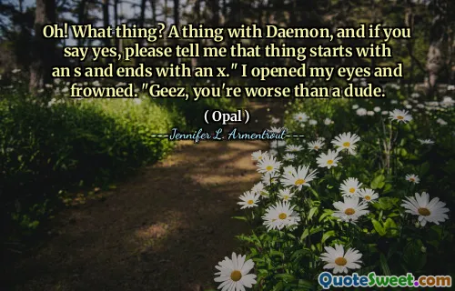 Oh! What thing? A thing with Daemon, and if you say yes, please tell me that thing starts with an s and ends with an x." I opened my eyes and frowned. "Geez, you're worse than a dude.
