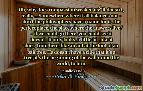 Oh, why does compassion weaken us?'It doesn't, really ... Somewhere where it all balances out - don't the philosophers have a name for it, the perfect place, the place where the answers live? - if we could go there, you could see it doesn't. It only looks, a little bit, like it does, from here, like an ant at the foot of an oak tree. He doesn't have a clue that it's a tree; it's the beginning of the wall round the world, to him.