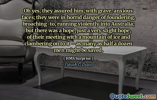 Oh yes, they assured him, with grave, anxious faces; they were in horrid danger of foundering, broaching-to, running violently into Australia; but there was a hope, just a very slight hope, of their meeting with a mountain of ice and clambering on to it – as many as half a dozen men might be saved.