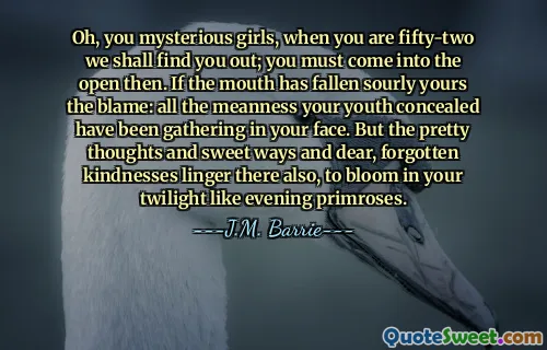 Oh, you mysterious girls, when you are fifty-two we shall find you out; you must come into the open then. If the mouth has fallen sourly yours the blame: all the meanness your youth concealed have been gathering in your face. But the pretty thoughts and sweet ways and dear, forgotten kindnesses linger there also, to bloom in your twilight like evening primroses.