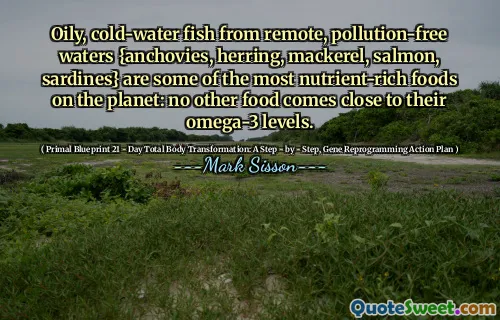Oily, cold-water fish from remote, pollution-free waters {anchovies, herring, mackerel, salmon, sardines} are some of the most nutrient-rich foods on the planet: no other food comes close to their omega-3 levels.