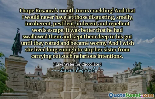 I hope Rosaura's mouth turns crackling! And that I would never have let those disgusting, smelly, incoherent, pestilent, indecent and repellent words escape. It was better that he had swallowed them and kept them deep in his gut until they rotted and became wormy. And I wish she lived long enough to stop her sister from carrying out such nefarious intentions.