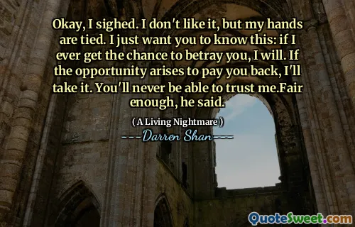 Okay, I sighed. I don't like it, but my hands are tied. I just want you to know this: if I ever get the chance to betray you, I will. If the opportunity arises to pay you back, I'll take it. You'll never be able to trust me.Fair enough, he said.