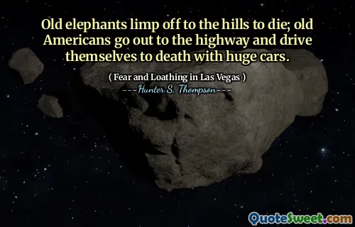 Old elephants limp off to the hills to die; old Americans go out to the highway and drive themselves to death with huge cars.