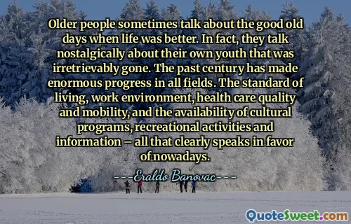 Older people sometimes talk about the good old days when life was better. In fact, they talk nostalgically about their own youth that was irretrievably gone. The past century has made enormous progress in all fields. The standard of living, work environment, health care quality and mobility, and the availability of cultural programs, recreational activities and information – all that clearly speaks in favor of nowadays.