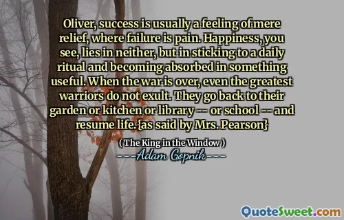 ओलिवर, सफलता आमतौर पर केवल राहत की भावना है, जहां विफलता दर्द है। खुशी, आप देखते हैं, न तो झूठ बोलते हैं, लेकिन न ही एक दैनिक अनुष्ठान से चिपके रहते हैं और कुछ उपयोगी में अवशोषित हो जाते हैं। जब युद्ध खत्म हो जाता है, यहां तक ​​कि सबसे महान योद्धा भी बाहर नहीं होते हैं। वे अपने बगीचे या रसोई या पुस्तकालय - या स्कूल - और जीवन को फिर से शुरू करते हैं। {जैसा कि श्रीमती पियर्सन द्वारा कहा गया है}