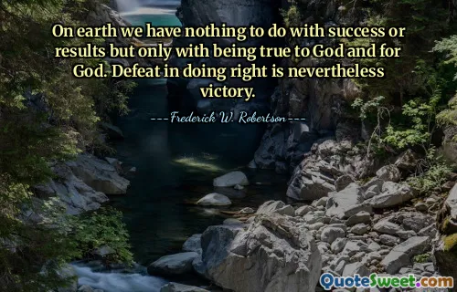 On earth we have nothing to do with success or results but only with being true to God and for God. Defeat in doing right is nevertheless victory.