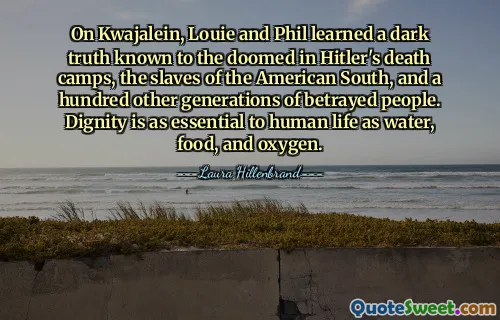 On Kwajalein, Louie and Phil learned a dark truth known to the doomed in Hitler's death camps, the slaves of the American South, and a hundred other generations of betrayed people. Dignity is as essential to human life as water, food, and oxygen.