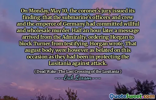 On Monday, May 10, the coroner's jury issued its finding: that the submarine's officers and crew and the emperor of Germany had committed willful and wholesale murder. Half an hour later a message arrived from the Admiralty, ordering Horgan to block Turner from testifying. Horgan wrote, That august body were however as belated on this occasion as they had been in protecting the Lusitania against attack.