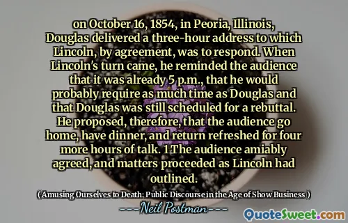 on October 16, 1854, in Peoria, Illinois, Douglas delivered a three-hour address to which Lincoln, by agreement, was to respond. When Lincoln's turn came, he reminded the audience that it was already 5 p.m., that he would probably require as much time as Douglas and that Douglas was still scheduled for a rebuttal. He proposed, therefore, that the audience go home, have dinner, and return refreshed for four more hours of talk. 1 The audience amiably agreed, and matters proceeded as Lincoln had outlined.