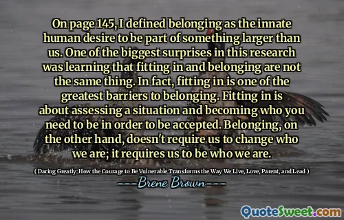 On page 145, I defined belonging as the innate human desire to be part of something larger than us. One of the biggest surprises in this research was learning that fitting in and belonging are not the same thing. In fact, fitting in is one of the greatest barriers to belonging. Fitting in is about assessing a situation and becoming who you need to be in order to be accepted. Belonging, on the other hand, doesn't require us to change who we are; it requires us to be who we are.