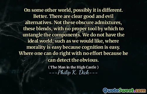在其他一些世界上，可能是不同的。更好的。有明显的善恶替代方案。不是这些晦涩的混合物，而是这些混合物，没有适当的工具可以解开组件。我们没有理想的世界，例如我们想要的，道德很容易，因为认知很容易。在没有努力的情况下可以做正确的地方，因为他可以发现明显的地方。