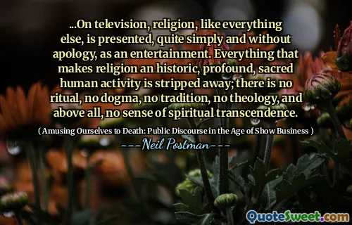 ...On television, religion, like everything else, is presented, quite simply and without apology, as an entertainment. Everything that makes religion an historic, profound, sacred human activity is stripped away; there is no ritual, no dogma, no tradition, no theology, and above all, no sense of spiritual transcendence.