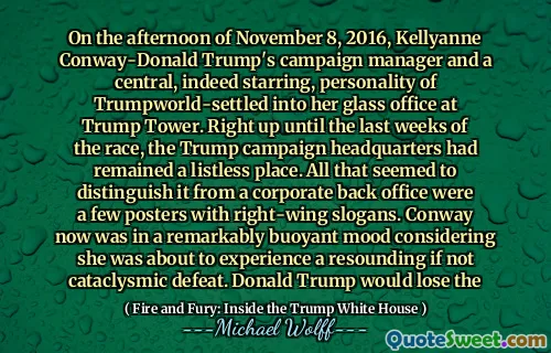On the afternoon of November 8, 2016, Kellyanne Conway-Donald Trump's campaign manager and a central, indeed starring, personality of Trumpworld-settled into her glass office at Trump Tower. Right up until the last weeks of the race, the Trump campaign headquarters had remained a listless place. All that seemed to distinguish it from a corporate back office were a few posters with right-wing slogans. Conway now was in a remarkably buoyant mood considering she was about to experience a resounding if not cataclysmic defeat. Donald Trump would lose the