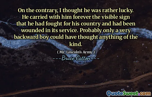 On the contrary, I thought he was rather lucky. He carried with him forever the visible sign that he had fought for his country and had been wounded in its service. Probably only a very backward boy could have thought anything of the kind.