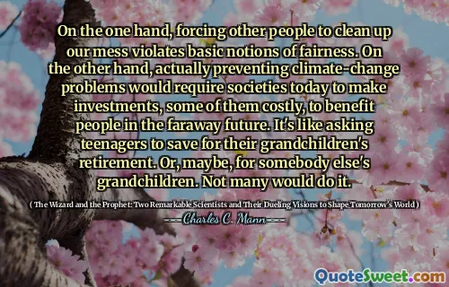 On the one hand, forcing other people to clean up our mess violates basic notions of fairness. On the other hand, actually preventing climate-change problems would require societies today to make investments, some of them costly, to benefit people in the faraway future. It's like asking teenagers to save for their grandchildren's retirement. Or, maybe, for somebody else's grandchildren. Not many would do it.