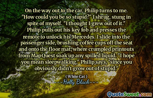 On the way out to the car, Philip turns to me. "How could you be so stupid?" I shrug, stung in spite of myself. "I thought I grew out of it." Philip pulls out his key fob and presses the remote to unlock his Mercedes. I slide into the passenger side, brushing coffee cups off the seat and onto the floor mat, where crumpled printouts from MapQuest soak up any spilled liquid. "I hope you mean sleepwalking," Philip says, "since you obviously didn't grow out of stupid."