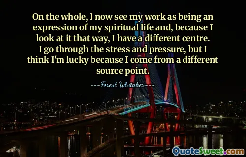 On the whole, I now see my work as being an expression of my spiritual life and, because I look at it that way, I have a different centre. I go through the stress and pressure, but I think I'm lucky because I come from a different source point.
