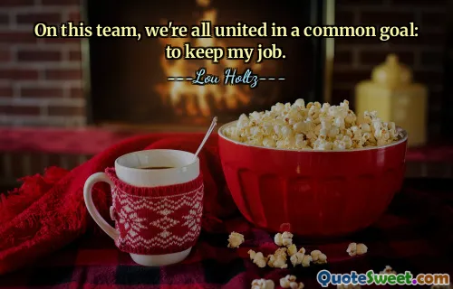 On this team, we're all united in a common goal: to keep my job.