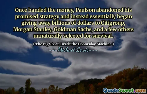 Sau khi trao tiền, Paulson đã từ bỏ chiến lược hứa hẹn của mình và thay vào đó về cơ bản bắt đầu trao hàng tỷ đô la cho Citigroup, Morgan Stanley, Goldman Sachs, và một vài người khác được chọn một cách không tự nhiên để sinh tồn.
