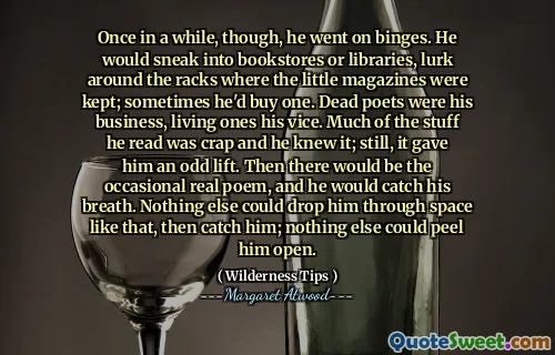 Once in a while, though, he went on binges. He would sneak into bookstores or libraries, lurk around the racks where the little magazines were kept; sometimes he'd buy one. Dead poets were his business, living ones his vice. Much of the stuff he read was crap and he knew it; still, it gave him an odd lift. Then there would be the occasional real poem, and he would catch his breath. Nothing else could drop him through space like that, then catch him; nothing else could peel him open.