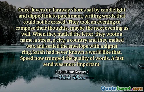 Suatu kali, para pecinta di pantai yang jauh duduk dengan cahaya lilin dan mencelupkan tinta ke perkamen, menulis kata -kata yang tidak dapat dihapus. Mereka mengambil malam untuk menyusun pikiran mereka, mungkin malam berikutnya juga. Ketika mereka mengirimkan surat itu, mereka menulis nama, jalan, sebuah kota, sebuah negara dan mereka melelehkan lilin dan menyegel amplop dengan cincin khas. Sarah tidak pernah mengenal dunia seperti itu. Kecepatan sekarang mengalahkan kualitas kata -kata. Kirim cepat lebih penting.