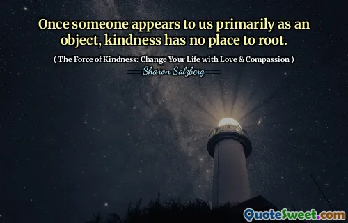 Once someone appears to us primarily as an object, kindness has no place to root.