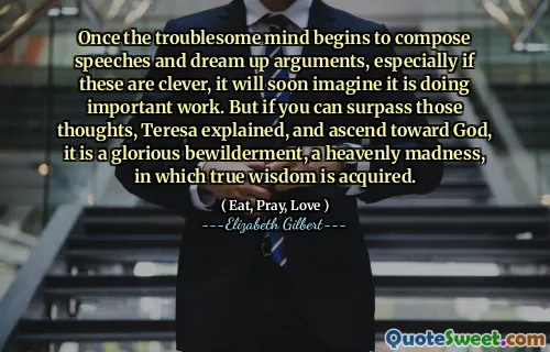 Once the troublesome mind begins to compose speeches and dream up arguments, especially if these are clever, it will soon imagine it is doing important work. But if you can surpass those thoughts, Teresa explained, and ascend toward God, it is a glorious bewilderment, a heavenly madness, in which true wisdom is acquired.